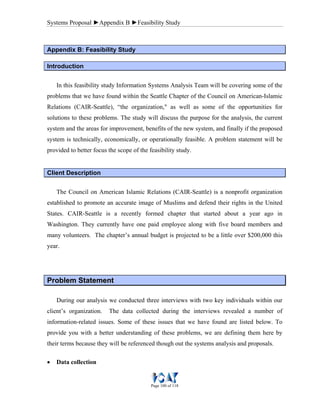 Systems Proposal ►Appendix B ►Feasibility Study
Page 100 of 118
Appendix B: Feasibility Study
Introduction
In this feasibility study Information Systems Analysis Team will be covering some of the
problems that we have found within the Seattle Chapter of the Council on American-Islamic
Relations (CAIR-Seattle), “the organization," as well as some of the opportunities for
solutions to these problems. The study will discuss the purpose for the analysis, the current
system and the areas for improvement, benefits of the new system, and finally if the proposed
system is technically, economically, or operationally feasible. A problem statement will be
provided to better focus the scope of the feasibility study.
Client Description
The Council on American Islamic Relations (CAIR-Seattle) is a nonprofit organization
established to promote an accurate image of Muslims and defend their rights in the United
States. CAIR-Seattle is a recently formed chapter that started about a year ago in
Washington. They currently have one paid employee along with five board members and
many volunteers. The chapter’s annual budget is projected to be a little over $200,000 this
year.
PPrroobblleemm SSttaatteemmeenntt
During our analysis we conducted three interviews with two key individuals within our
client’s organization. The data collected during the interviews revealed a number of
information-related issues. Some of these issues that we have found are listed below. To
provide you with a better understanding of these problems, we are defining them here by
their terms because they will be referenced though out the systems analysis and proposals.
• Data collection
 