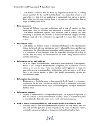 Systems Proposal ►Appendix B ► Feasibility Study
Page 101 of 118
o CAIR-Seattle’s database does not have any required data fields and is lacking
unique identifiers for the records that they keep. This means that all data is just
entered the way that it is and cataloging is inconsistent from person to person.
There might be extra, non-required fields in one data set, while another data set
might be lacking these fields.
• Data redundancy
o Because of different computer applications and a lack of training on these
applications, there is redundant data contained in multiple places within the
CAIR-Seattle information system. This redundant data is difficult and time
consuming to maintain; any attempts to maintain information integrity are very
difficult since all of the information is separated over many files within the
system.
• Information access
o CAIR-Seattle has multiple sources of information but access to this information is
limited by lack of software training and also by physical location. Another user
cannot access the information that is stored on a different computer, unless he/she
is in possession of that computer. Also, due to the lack of unique identifiers on
records, data inaccuracy and inconsistencies can make finding records difficult
and time-consuming.
• Information storage and archiving
o All of the current information that CAIR-Seattle uses is stored on two computers.
Access to data storage is limited to these computers, thus information access is
limited to one user at a time. There is no standard archiving practice in place; one
user might archive on a regular basis while another might not archive at all. Also,
there is no current system in place that would automatically archive the
information for them.
• Information dissemination
o The current way that information is disseminated in CAIR-Seattle is at times very
troublesome for the user. Information may be difficult to access and at times the
users are not trained in how to access or create the proper listing of information
that they need.
• Information accuracy
o Because of redundant data, incompatible file types, and a physical separation of
data it is difficult to maintain information accuracy. There is no method in place
to cross check for data entry errors and to verify information accuracy.
• Lack of human resources (all but one staff member works on a volunteer basis)
o With only one full time staff member human resources are very limited. This full
time staff member performs a large majority of the work and because of this,
some tasks are never completed as time cannot be found to complete them.
 