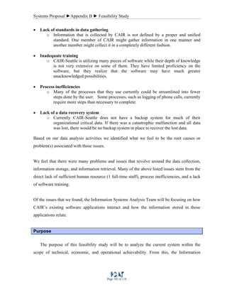 Systems Proposal ►Appendix B ► Feasibility Study
Page 102 of 118
• Lack of standards in data gathering
o Information that is collected by CAIR is not defined by a proper and unified
standard. One member of CAIR might gather information in one manner and
another member might collect it in a completely different fashion.
• Inadequate training
o CAIR-Seattle is utilizing many pieces of software while their depth of knowledge
is not very extensive on some of them. They have limited proficiency on the
software, but they realize that the software may have much greater
unacknowledged possibilities.
• Process inefficiencies
o Many of the processes that they use currently could be streamlined into fewer
steps done by the user. Some processes, such as logging of phone calls, currently
require more steps than necessary to complete.
• Lack of a data recovery system
o Currently CAIR-Seattle does not have a backup system for much of their
organizational critical data. If there was a catastrophic malfunction and all data
was lost, there would be no backup system in place to recover the lost data.
Based on our data analysis activities we identified what we feel to be the root causes or
problem(s) associated with those issues.
We feel that there were many problems and issues that revolve around the data collection,
information storage, and information retrieval. Many of the above listed issues stem from the
direct lack of sufficient human resource (1 full-time staff), process inefficiencies, and a lack
of software training.
Of the issues that we found, the Information Systems Analysis Team will be focusing on how
CAIR’s existing software applications interact and how the information stored in those
applications relate.
Purpose
The purpose of this feasibility study will be to analyze the current system within the
scope of technical, economic, and operational achievability. From this, the Information
 