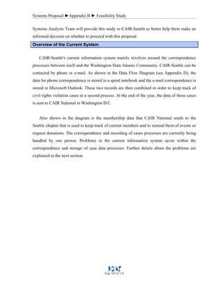 Systems Proposal ►Appendix B ► Feasibility Study
Page 103 of 118
Systems Analysts Team will provide this study to CAIR-Seattle to better help them make an
informed decision on whether to proceed with this proposal.
Overview of the Current System
CAIR-Seattle's current information system mainly revolves around the correspondence
processes between itself and the Washington State Islamic Community. CAIR-Seattle can be
contacted by phone or e-mail. As shown in the Data Flow Diagram (see Appendix D), the
data for phone correspondence is stored in a spiral notebook and the e-mail correspondence is
stored in Microsoft Outlook. These two records are then combined in order to keep track of
civil rights violation cases in a second process. At the end of the year, the data of these cases
is sent to CAIR National in Washington D.C.
Also shown in the diagram is the membership data that CAIR National sends to the
Seattle chapter that is used to keep track of current members and to remind them of events or
request donations. The correspondence and recording of cases processes are currently being
handled by one person. Problems in the current information system occur within the
correspondence and storage of case data processes. Further details about the problems are
explained in the next section.
 