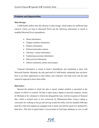 Systems Proposal ►Appendix B ► Feasibility Study
Page 104 of 118
Problems and Opportunities
Data Storage:
CAIR-Seattle suffers from dire disarray in data storage, which makes for inefficient data
retrieval. Forms are kept in Microsoft Word and the following information is stored in
muddled Microsoft Excel spreadsheets:
• Donor information
• Chapter members information
• Partners information
• Political and media contacts
• Attorneys’ contact information
• Fundraising associates information
• Data activists information
• Islamic community centers and mosques
Financial information is stored in Intuit’s QuickBooks and scheduling is done with
Microsoft Outlook. Michaela, the only paid staff of CAIR-Seattle, admittedly does not know
how to use these applications to their fullest, and volunteers who help work with the data
cannot be expected to know them either.
Data Entry:
Beyond the method in which the data is stored, another problem is presented in the
manner in which it is entered. All data is input using a laptop or personal computer, mostly
by Michaela or by volunteers to whom she delegated the task, with the exception of financial
data, which is tracked more or less exclusively by Mohammad Khan. Using a laptop is
convenient for working on the go and moving around the office, but the standard 4200-rpm
hard drive that most laptops are equipped with is nearly one half the speed of a desktop PCs
hard drive. This lack of speed makes it inconvenient to load large databases to view or add
 