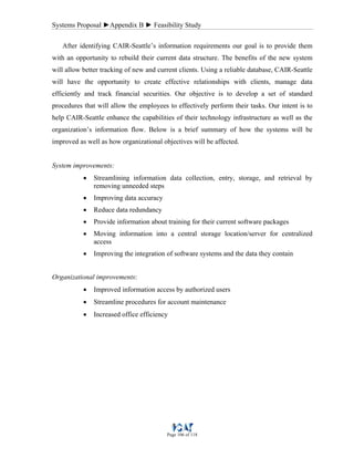 Systems Proposal ►Appendix B ► Feasibility Study
Page 106 of 118
After identifying CAIR-Seattle’s information requirements our goal is to provide them
with an opportunity to rebuild their current data structure. The benefits of the new system
will allow better tracking of new and current clients. Using a reliable database, CAIR-Seattle
will have the opportunity to create effective relationships with clients, manage data
efficiently and track financial securities. Our objective is to develop a set of standard
procedures that will allow the employees to effectively perform their tasks. Our intent is to
help CAIR-Seattle enhance the capabilities of their technology infrastructure as well as the
organization’s information flow. Below is a brief summary of how the systems will be
improved as well as how organizational objectives will be affected.
System improvements:
• Streamlining information data collection, entry, storage, and retrieval by
removing unneeded steps
• Improving data accuracy
• Reduce data redundancy
• Provide information about training for their current software packages
• Moving information into a central storage location/server for centralized
access
• Improving the integration of software systems and the data they contain
Organizational improvements:
• Improved information access by authorized users
• Streamline procedures for account maintenance
• Increased office efficiency
 