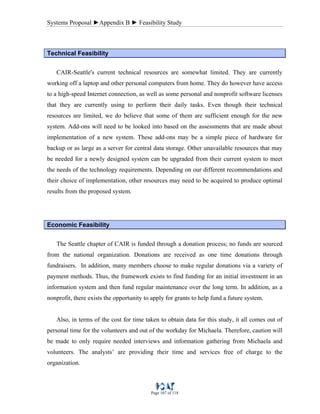 Systems Proposal ►Appendix B ► Feasibility Study
Page 107 of 118
Technical Feasibility
CAIR-Seattle's current technical resources are somewhat limited. They are currently
working off a laptop and other personal computers from home. They do however have access
to a high-speed Internet connection, as well as some personal and nonprofit software licenses
that they are currently using to perform their daily tasks. Even though their technical
resources are limited, we do believe that some of them are sufficient enough for the new
system. Add-ons will need to be looked into based on the assessments that are made about
implementation of a new system. These add-ons may be a simple piece of hardware for
backup or as large as a server for central data storage. Other unavailable resources that may
be needed for a newly designed system can be upgraded from their current system to meet
the needs of the technology requirements. Depending on our different recommendations and
their choice of implementation, other resources may need to be acquired to produce optimal
results from the proposed system.
Economic Feasibility
The Seattle chapter of CAIR is funded through a donation process; no funds are sourced
from the national organization. Donations are received as one time donations through
fundraisers. In addition, many members choose to make regular donations via a variety of
payment methods. Thus, the framework exists to find funding for an initial investment in an
information system and then fund regular maintenance over the long term. In addition, as a
nonprofit, there exists the opportunity to apply for grants to help fund a future system.
Also, in terms of the cost for time taken to obtain data for this study, it all comes out of
personal time for the volunteers and out of the workday for Michaela. Therefore, caution will
be made to only require needed interviews and information gathering from Michaela and
volunteers. The analysts’ are providing their time and services free of charge to the
organization.
 