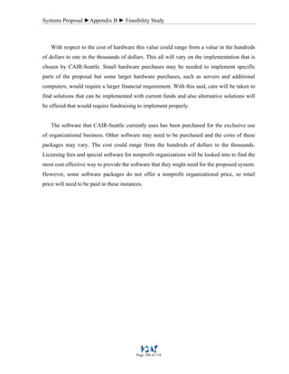 Systems Proposal ►Appendix B ► Feasibility Study
Page 108 of 118
With respect to the cost of hardware this value could range from a value in the hundreds
of dollars to one in the thousands of dollars. This all will vary on the implementation that is
chosen by CAIR-Seattle. Small hardware purchases may be needed to implement specific
parts of the proposal but some larger hardware purchases, such as servers and additional
computers, would require a larger financial requirement. With this said, care will be taken to
find solutions that can be implemented with current funds and also alternative solutions will
be offered that would require fundraising to implement properly.
The software that CAIR-Seattle currently uses has been purchased for the exclusive use
of organizational business. Other software may need to be purchased and the costs of these
packages may vary. The cost could range from the hundreds of dollars to the thousands.
Licensing fees and special software for nonprofit organizations will be looked into to find the
most cost effective way to provide the software that they might need for the proposed system.
However, some software packages do not offer a nonprofit organizational price, so retail
price will need to be paid in these instances.
 