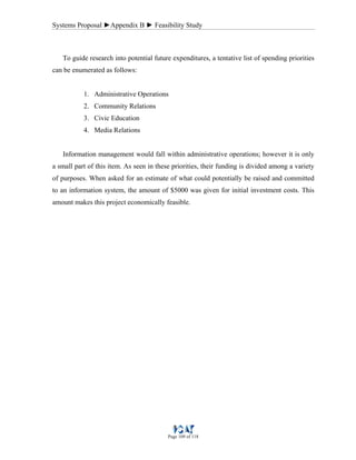 Systems Proposal ►Appendix B ► Feasibility Study
Page 109 of 118
To guide research into potential future expenditures, a tentative list of spending priorities
can be enumerated as follows:
1. Administrative Operations
2. Community Relations
3. Civic Education
4. Media Relations
Information management would fall within administrative operations; however it is only
a small part of this item. As seen in these priorities, their funding is divided among a variety
of purposes. When asked for an estimate of what could potentially be raised and committed
to an information system, the amount of $5000 was given for initial investment costs. This
amount makes this project economically feasible.
 