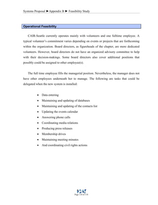 Systems Proposal ►Appendix B ► Feasibility Study
Page 110 of 118
Operational Feasibility
CAIR-Seattle currently operates mainly with volunteers and one fulltime employee. A
typical volunteer’s commitment varies depending on events or projects that are forthcoming
within the organization. Board directors, as figureheads of the chapter, are more dedicated
volunteers. However, board directors do not have an organized advisory committee to help
with their decision-makings. Some board directors also cover additional positions that
possibly could be assigned to other employee(s).
The full time employee fills the managerial position. Nevertheless, the manager does not
have other employees underneath her to manage. The following are tasks that could be
delegated when the new system is installed:
• Data entering
• Maintaining and updating of databases
• Maintaining and updating of the contacts list
• Updating the events calendar
• Answering phone calls
• Coordinating media relations
• Producing press releases
• Membership drives
• Maintaining meeting minutes
• And coordinating civil rights actions
 
