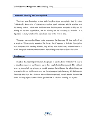 Systems Proposal ►Appendix B ► Feasibility Study
Page 112 of 118
Limitations of Study and Assumptions
There are some limitations to this study based on some uncertainties that lie within
CAIR-Seattle. Some areas of concern are with how much manpower will be acquired over
the coming months. It has been mentioned that acquiring more manpower is high on the
priority list for this organization, but the actuality of this occurring is uncertain. It is
dependent on many variables that are not very clear at this point in time.
This study was completed based on the assumption that these new full time staff will not
be acquired. This reasoning was taken for the fact that if a system is designed that requires
more manpower than currently provided, they will not have the necessary human resources to
utilize the system. Further certainties about their staffing situation will relieve this issue.
Conclusions
Based on the preceding information, this project is feasible. Some restraints will need to
be placed as manpower and finances are in short supply but in high demand. This will not,
however, stop or halt our advances to provide a system that will cover the selected issues we
have outlined in our problem statement and throughout this feasibility study. We feel that this
feasibility study lays out a practical and obtainable framework that we will be able to work
within and help improve on the current system that CAIR-Seattle currently has in place.
 