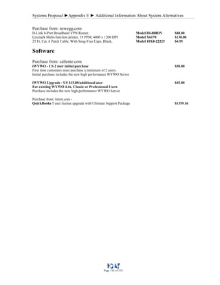 Systems Proposal ►Appendix E ► Additional Information About System Alternatives
Page 116 of 118
Purchase from: newegg.com
D-Link 8-Port Broadband VPN Router, Model DI-808HV $88.00
Lexmark Multi-function printer, 19 PPM, 4800 x 1200 DPI Model X6170 $130.00
25 Ft, Cat. 6 Patch Cable, With Snag-Free Caps, Black, Model 10X8-22225 $4.95
Software
Purchase from: caliente.com
iWYWO - US 2 user initial purchase $50.00
First time customers must purchase a minimum of 2 users.
Initial purchase includes the new high performance WYWO Server
iWYWO Upgrade - US $15.00/additional user $45.00
For existing WYWO 4.4x, Classic or Professional Users
Purchase includes the new high performance WYWO Server
Purchase from: Intuit.com -
QuickBooks 5 user license upgrade with Ultimate Support Package $1359.16
 