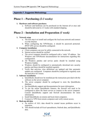Systems Proposal ►Appendix F ► Suggested Methodology
Page 117 of 118
AAppppeennddiixx FF:: SSuuggggeesstteedd MMeetthhooddoollooggyy
Phase 1 – Purchasing (2-3 weeks)
1. Hardware and software purchases
a. Software and hardware can be purchased on the Internet all at once and
should be delivered in 2-3 weeks with standard shipping.
Phase 2 – Installation and Preparation (1 week)
1. Network setup
a. The first step is to install and configure the local area network and connect
it to the Internet.
b. When configuring the VPN/Router, it should be password protected.
PPTP VPN service should be configured.
2. Computer installation
a. Client computers can now be safely connected to the network.
b. Internet access should be verified.
c. The server computer should be configured with a ‘static’ IP address. See
Windows and VPN/Router documentation for instructions regarding this
configuration.
d. All Windows patches and service packs should be installed using
Windows Update.
e. Windows should be configured to automatically download new security
patches and these should be installed regularly.
f. Verify that antivirus virus definitions are updated and that automatic
updates are configured. Computers should be configured to regularly scan
the hard drive for viruses.
3. Software installation
a. QuickBooks should now be installed per the instructions provided with the
software on the server computer.
b. The server computer should be configured to store the QuickBooks
database.
c. See QuickBooks support and documentation for more information.
d. To use the online QuickBooks features, the firewall will need to be
configured to allow the Intuit servers to connect to the server computer.
Consult QuickBooks support and firewall documentation for more
information.
e. Install QuickBooks on remote and local client computers.
f. Connect to VPN from remote computers and verify remote access.
4. Back-up old data
a. An archive of ALL data should be created incase problems occur in
migration.
b. This should include all Excel spreadsheets, Outlook data, and QuickBooks
data.
 