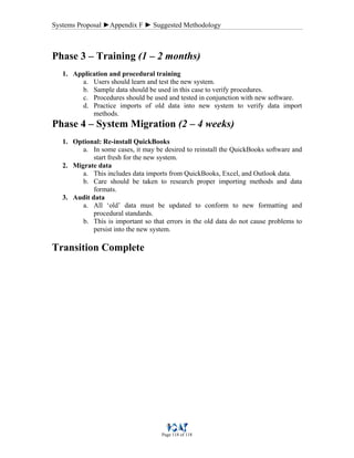 Systems Proposal ►Appendix F ► Suggested Methodology
Page 118 of 118
Phase 3 – Training (1 – 2 months)
1. Application and procedural training
a. Users should learn and test the new system.
b. Sample data should be used in this case to verify procedures.
c. Procedures should be used and tested in conjunction with new software.
d. Practice imports of old data into new system to verify data import
methods.
Phase 4 – System Migration (2 – 4 weeks)
1. Optional: Re-install QuickBooks
a. In some cases, it may be desired to reinstall the QuickBooks software and
start fresh for the new system.
2. Migrate data
a. This includes data imports from QuickBooks, Excel, and Outlook data.
b. Care should be taken to research proper importing methods and data
formats.
3. Audit data
a. All ‘old’ data must be updated to conform to new formatting and
procedural standards.
b. This is important so that errors in the old data do not cause problems to
persist into the new system.
Transition Complete
 