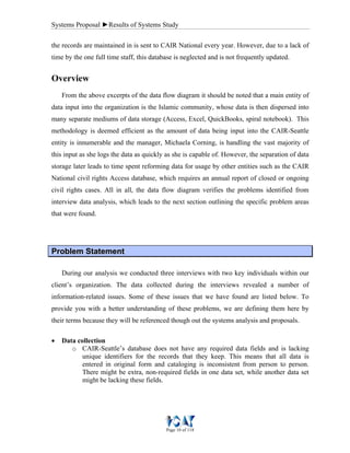 Systems Proposal ►Results of Systems Study
Page 10 of 118
the records are maintained in is sent to CAIR National every year. However, due to a lack of
time by the one full time staff, this database is neglected and is not frequently updated.
Overview
From the above excerpts of the data flow diagram it should be noted that a main entity of
data input into the organization is the Islamic community, whose data is then dispersed into
many separate mediums of data storage (Access, Excel, QuickBooks, spiral notebook). This
methodology is deemed efficient as the amount of data being input into the CAIR-Seattle
entity is innumerable and the manager, Michaela Corning, is handling the vast majority of
this input as she logs the data as quickly as she is capable of. However, the separation of data
storage later leads to time spent reforming data for usage by other entities such as the CAIR
National civil rights Access database, which requires an annual report of closed or ongoing
civil rights cases. All in all, the data flow diagram verifies the problems identified from
interview data analysis, which leads to the next section outlining the specific problem areas
that were found.
PPrroobblleemm SSttaatteemmeenntt
During our analysis we conducted three interviews with two key individuals within our
client’s organization. The data collected during the interviews revealed a number of
information-related issues. Some of these issues that we have found are listed below. To
provide you with a better understanding of these problems, we are defining them here by
their terms because they will be referenced though out the systems analysis and proposals.
• Data collection
o CAIR-Seattle’s database does not have any required data fields and is lacking
unique identifiers for the records that they keep. This means that all data is
entered in original form and cataloging is inconsistent from person to person.
There might be extra, non-required fields in one data set, while another data set
might be lacking these fields.
 