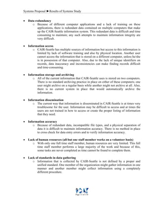 Systems Proposal ►Results of Systems Study
Page 11 of 118
• Data redundancy
o Because of different computer applications and a lack of training on these
applications, there is redundant data contained on multiple computers that make
up the CAIR-Seattle information system. This redundant data is difficult and time
consuming to maintain; any such attempts to maintain information integrity are
very difficult.
• Information access
o CAIR-Seattle has multiple sources of information but access to this information is
limited by lack of software training and also by physical location. Another user
cannot access the information that is stored on a different computer, unless he/she
is in possession of that computer. Also, due to the lack of unique identifiers on
records, data inaccuracy and inconsistencies can make finding records difficult
and time-consuming.
• Information storage and archiving
o All of the current information that CAIR-Seattle uses is stored on two computers.
There is no standard archiving practice in place on either of these computers; one
user might archive on a regular basis while another might not archive at all. Also,
there is no current system in place that would automatically archive the
information.
• Information dissemination
o The current way that information is disseminated in CAIR-Seattle is at times very
troublesome for the user. Information may be difficult to access and at times the
users are not trained in how to access or create the proper listing of information
that they need.
• Information accuracy
o Because of redundant data, incompatible file types, and a physical separation of
data it is difficult to maintain information accuracy. There is no method in place
to cross check for data entry errors and to verify information accuracy.
• Lack of human resources (all but one staff member works on a volunteer basis)
o With only one full time staff member, human resources are very limited. This full
time staff member performs a large majority of the work and because of this,
some tasks are never completed as time cannot be found to complete them.
• Lack of standards in data gathering
o Information that is collected by CAIR-Seattle is not defined by a proper and
unified standard. One member of the organization might gather information in one
manner and another member might collect information using a completely
different procedure.
 