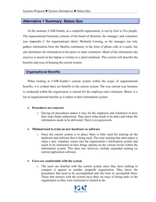 Systems Proposal ►System Alternatives ►Status Quo
Page 14 of 118
AAlltteerrnnaattiivvee 11 SSuummmmaarryy:: SSttaattuuss QQuuoo
At the moment, CAIR-Seattle, as a nonprofit organization, is run by four to five people.
The organizational hierarchy consists of the board of directors, the manager, and volunteers
(see Appendix C for organizational chart). Michaela Corning, as the manager, not only
gathers information from the Muslim community in the form of phone calls or e-mails, but
also distributes the information to her peers or other volunteers. Much of the information she
receives is stored on her laptop or written in a spiral notebook. This section will describe the
benefits and costs of keeping the current system.
Organizational Benefits
When looking at CAIR-Seattle’s current system within the scope of organizational
benefits, it is evident there are benefits to the current system. The way current way business
is conducted within the organization is natural for the employee and volunteers. Below is a
list of organizational benefits as it relates to their information system:
• Procedures are concrete
o Having set procedures makes it easy for the employee and volunteers to have
their tasks better understood. They know what needs to be done and where the
information needs to be delivered. There is no guesswork.
• Minimal need to train on new hardware or software
o Since the current system is in place, there is little need for training on the
hardware and software that is being used. The only training that takes place is
when a new volunteer comes into the organization’s information system and
needs to be instructed on how things operate on the various levels within the
information system. This does not, however, include expanded training on
current application software.
• Users are comfortable with the system
o The users are familiar with the current system since they have nothing to
compare it against in another nonprofit organization. They know the
procedures that need to be accomplished and also how to accomplish them.
Those that interact with the system have their set ways of doing tasks in the
organization as they were instructed or trained to do.
 