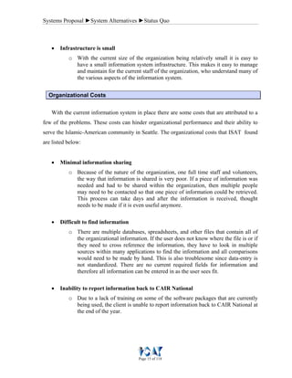 Systems Proposal ►System Alternatives ►Status Quo
Page 15 of 118
• Infrastructure is small
o With the current size of the organization being relatively small it is easy to
have a small information system infrastructure. This makes it easy to manage
and maintain for the current staff of the organization, who understand many of
the various aspects of the information system.
Organizational Costs
With the current information system in place there are some costs that are attributed to a
few of the problems. These costs can hinder organizational performance and their ability to
serve the Islamic-American community in Seattle. The organizational costs that ISAT found
are listed below:
• Minimal information sharing
o Because of the nature of the organization, one full time staff and volunteers,
the way that information is shared is very poor. If a piece of information was
needed and had to be shared within the organization, then multiple people
may need to be contacted so that one piece of information could be retrieved.
This process can take days and after the information is received, thought
needs to be made if it is even useful anymore.
• Difficult to find information
o There are multiple databases, spreadsheets, and other files that contain all of
the organizational information. If the user does not know where the file is or if
they need to cross reference the information, they have to look in multiple
sources within many applications to find the information and all comparisons
would need to be made by hand. This is also troublesome since data-entry is
not standardized. There are no current required fields for information and
therefore all information can be entered in as the user sees fit.
• Inability to report information back to CAIR National
o Due to a lack of training on some of the software packages that are currently
being used, the client is unable to report information back to CAIR National at
the end of the year.
 