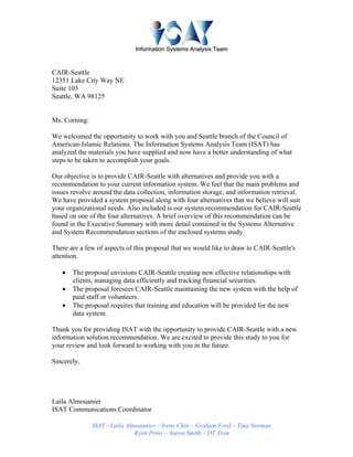 IInnffoorrmmaattiioonn SSyysstteemmss AAnnaallyyssiiss TTeeaamm
ISAT - Laila Almouanier – Irene Chin – Graham Ford – Tina Norman
Ryan Prins – Aaron Smith – DT Tran
CAIR-Seattle
12351 Lake City Way NE
Suite 103
Seattle, WA 98125
Ms. Corning:
We welcomed the opportunity to work with you and Seattle branch of the Council of
American-Islamic Relations. The Information Systems Analysis Team (ISAT) has
analyzed the materials you have supplied and now have a better understanding of what
steps to be taken to accomplish your goals.
Our objective is to provide CAIR-Seattle with alternatives and provide you with a
recommendation to your current information system. We feel that the main problems and
issues revolve around the data collection, information storage, and information retrieval.
We have provided a system proposal along with four alternatives that we believe will suit
your organizational needs. Also included is our system recommendation for CAIR-Seattle
based on one of the four alternatives. A brief overview of this recommendation can be
found in the Executive Summary with more detail contained in the Systems Alternative
and System Recommendation sections of the enclosed systems study.
There are a few of aspects of this proposal that we would like to draw to CAIR-Seattle's
attention.
• The proposal envisions CAIR-Seattle creating new effective relationships with
clients, managing data efficiently and tracking financial securities.
• The proposal foresees CAIR-Seattle maintaining the new system with the help of
paid staff or volunteers.
• The proposal requires that training and education will be provided for the new
data system.
Thank you for providing ISAT with the opportunity to provide CAIR-Seattle with a new
information solution recommendation. We are excited to provide this study to you for
your review and look forward to working with you in the future.
Sincerely,
Laila Almouanier
ISAT Communications Coordinator
 