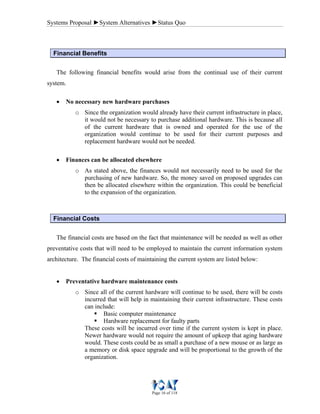 Systems Proposal ►System Alternatives ►Status Quo
Page 16 of 118
Financial Benefits
The following financial benefits would arise from the continual use of their current
system.
• No necessary new hardware purchases
o Since the organization would already have their current infrastructure in place,
it would not be necessary to purchase additional hardware. This is because all
of the current hardware that is owned and operated for the use of the
organization would continue to be used for their current purposes and
replacement hardware would not be needed.
• Finances can be allocated elsewhere
o As stated above, the finances would not necessarily need to be used for the
purchasing of new hardware. So, the money saved on proposed upgrades can
then be allocated elsewhere within the organization. This could be beneficial
to the expansion of the organization.
Financial Costs
The financial costs are based on the fact that maintenance will be needed as well as other
preventative costs that will need to be employed to maintain the current information system
architecture. The financial costs of maintaining the current system are listed below:
• Preventative hardware maintenance costs
o Since all of the current hardware will continue to be used, there will be costs
incurred that will help in maintaining their current infrastructure. These costs
can include:
Basic computer maintenance
Hardware replacement for faulty parts
These costs will be incurred over time if the current system is kept in place.
Newer hardware would not require the amount of upkeep that aging hardware
would. These costs could be as small a purchase of a new mouse or as large as
a memory or disk space upgrade and will be proportional to the growth of the
organization.
 