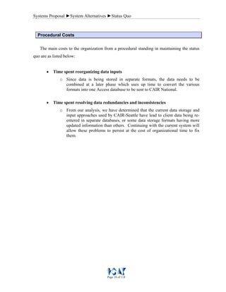 Systems Proposal ►System Alternatives ►Status Quo
Page 18 of 118
Procedural Costs
The main costs to the organization from a procedural standing in maintaining the status
quo are as listed below:
• Time spent reorganizing data inputs
o Since data is being stored in separate formats, the data needs to be
combined at a later phase which uses up time to convert the various
formats into one Access database to be sent to CAIR National.
• Time spent resolving data redundancies and inconsistencies
o From our analysis, we have determined that the current data storage and
input approaches used by CAIR-Seattle have lead to client data being re-
entered in separate databases, or some data storage formats having more
updated information than others. Continuing with the current system will
allow these problems to persist at the cost of organizational time to fix
them.
 