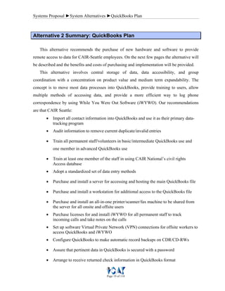 Systems Proposal ►System Alternatives ►QuickBooks Plan
Page 19 of 118
AAlltteerrnnaattiivvee 22 SSuummmmaarryy:: QQuuiicckkBBooookkss PPllaann
This alternative recommends the purchase of new hardware and software to provide
remote access to data for CAIR-Seattle employees. On the next few pages the alternative will
be described and the benefits and costs of purchasing and implementation will be provided.
This alternative involves central storage of data, data accessibility, and group
coordination with a concentration on product value and medium term expandability. The
concept is to move most data processes into QuickBooks, provide training to users, allow
multiple methods of accessing data, and provide a more efficient way to log phone
correspondence by using While You Were Out Software (iWYWO). Our recommendations
are that CAIR Seattle:
• Import all contact information into QuickBooks and use it as their primary data-
tracking program
• Audit information to remove current duplicate/invalid entries
• Train all permanent staff/volunteers in basic/intermediate QuickBooks use and
one member in advanced QuickBooks use
• Train at least one member of the staff in using CAIR National’s civil rights
Access database
• Adopt a standardized set of data entry methods
• Purchase and install a server for accessing and hosting the main QuickBooks file
• Purchase and install a workstation for additional access to the QuickBooks file
• Purchase and install an all-in-one printer/scanner/fax machine to be shared from
the server for all onsite and offsite users
• Purchase licenses for and install iWYWO for all permanent staff to track
incoming calls and take notes on the calls
• Set up software Virtual Private Network (VPN) connections for offsite workers to
access QuickBooks and iWYWO
• Configure QuickBooks to make automatic record backups on CDR/CD-RWs
• Assure that pertinent data in QuickBooks is secured with a password
• Arrange to receive returned check information in QuickBooks format
 