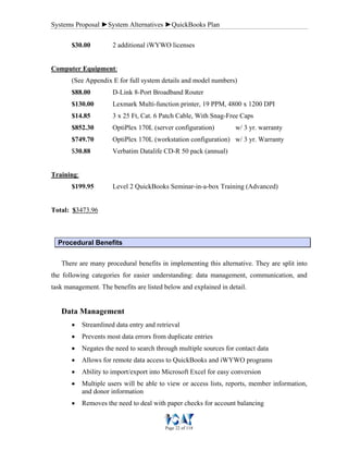 Systems Proposal ►System Alternatives ►QuickBooks Plan
Page 22 of 118
$30.00 2 additional iWYWO licenses
Computer Equipment:
(See Appendix E for full system details and model numbers)
$88.00 D-Link 8-Port Broadband Router
$130.00 Lexmark Multi-function printer, 19 PPM, 4800 x 1200 DPI
$14.85 3 x 25 Ft, Cat. 6 Patch Cable, With Snag-Free Caps
$852.30 OptiPlex 170L (server configuration) w/ 3 yr. warranty
$749.70 OptiPlex 170L (workstation configuration) w/ 3 yr. Warranty
$30.88 Verbatim Datalife CD-R 50 pack (annual)
Training:
$199.95 Level 2 QuickBooks Seminar-in-a-box Training (Advanced)
Total: $3473.96
Procedural Benefits
There are many procedural benefits in implementing this alternative. They are split into
the following categories for easier understanding: data management, communication, and
task management. The benefits are listed below and explained in detail.
Data Management
• Streamlined data entry and retrieval
• Prevents most data errors from duplicate entries
• Negates the need to search through multiple sources for contact data
• Allows for remote data access to QuickBooks and iWYWO programs
• Ability to import/export into Microsoft Excel for easy conversion
• Multiple users will be able to view or access lists, reports, member information,
and donor information
• Removes the need to deal with paper checks for account balancing
 