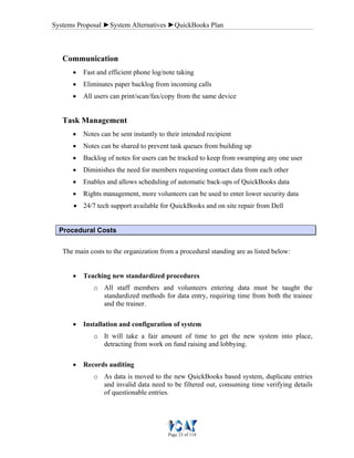 Systems Proposal ►System Alternatives ►QuickBooks Plan
Page 23 of 118
Communication
• Fast and efficient phone log/note taking
• Eliminates paper backlog from incoming calls
• All users can print/scan/fax/copy from the same device
Task Management
• Notes can be sent instantly to their intended recipient
• Notes can be shared to prevent task queues from building up
• Backlog of notes for users can be tracked to keep from swamping any one user
• Diminishes the need for members requesting contact data from each other
• Enables and allows scheduling of automatic back-ups of QuickBooks data
• Rights management, more volunteers can be used to enter lower security data
• 24/7 tech support available for QuickBooks and on site repair from Dell
Procedural Costs
The main costs to the organization from a procedural standing are as listed below:
• Teaching new standardized procedures
o All staff members and volunteers entering data must be taught the
standardized methods for data entry, requiring time from both the trainee
and the trainer.
• Installation and configuration of system
o It will take a fair amount of time to get the new system into place,
detracting from work on fund raising and lobbying.
• Records auditing
o As data is moved to the new QuickBooks based system, duplicate entries
and invalid data need to be filtered out, consuming time verifying details
of questionable entries.
 