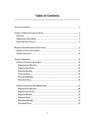 ii
TTaabbllee ooff CCoonntteennttss
EExxeeccuuttiivvee SSuummmmaarryy 11
OOuuttlliinnee ooff IInnffoorrmmaattiioonn SSyysstteemm SSttuuddyy 22
OOvveerrvviieeww 33
OOrrggaanniizzaattiioonn DDeessccrriippttiioonn 33
DDaattaa CCoolllleeccttiioonn PPrroocceessss 33
RReessuullttss ooff tthhee IInnffoorrmmaattiioonn SSyysstteemm SSttuuddyy 66
AAnnaallyyssiiss ooff tthhee ccuurrrreenntt ssyysstteemm 77
PPrroobblleemm SSttaatteemmeenntt 1100
SSyysstteemmss AAlltteerrnnaattiivveess 1133
SSoolluuttiioonn 11 SSuummmmaarryy:: SSttaattuuss QQuuoo 1144
OOrrggaanniizzaattiioonnaall BBeenneeffiittss 1144
OOrrggaanniizzaattiioonnaall CCoossttss 1155
FFiinnaanncciiaall BBeenneeffiittss 1166
FFiinnaanncciiaall CCoossttss 1166
PPrroocceedduurraall BBeenneeffiittss 1177
PPrroocceedduurraall CCoossttss 1188
SSoolluuttiioonn 22 SSuummmmaarryy:: QQuuiicckkBBooookkss PPllaann 1199
OOrrggaanniizzaattiioonnaall BBeenneeffiittss 2200
OOrrggaanniizzaattiioonnaall CCoossttss 2200
FFiinnaanncciiaall BBeenneeffiittss 2211
FFiinnaanncciiaall CCoossttss 2211
PPrroocceedduurraall BBeenneeffiittss 2222
PPrroocceedduurraall CCoossttss 2233
 
