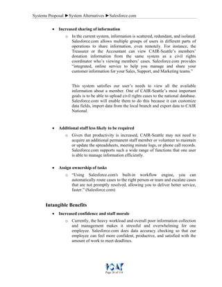 Systems Proposal ►System Alternatives ►Salesforce.com
Page 26 of 118
• Increased sharing of information
o In the current system, information is scattered, redundant, and isolated.
Salesforce.com allows multiple groups of users in different parts of
operations to share information, even remotely. For instance, the
Treasurer or the Accountant can view CAIR-Seattle’s members’
donation information from the same system as a civil rights
coordinator who’s viewing members’ cases. Salesforce.com provides
“integrated, online service to help you manage and share your
customer information for your Sales, Support, and Marketing teams.”
This system satisfies our user’s needs to view all the available
information about a member. One of CAIR-Seattle’s most important
goals is to be able to upload civil rights cases to the national database.
Salesforce.com will enable them to do this because it can customize
data fields, import data from the local branch and export data to CAIR
National.
• Additional staff less likely to be required
o Given that productivity is increased, CAIR-Seattle may not need to
acquire an additional permanent staff member or volunteer to maintain
or update the spreadsheets, meeting minute logs, or phone call records.
Salesforce.com supports such a wide range of functions that one user
is able to manage information efficiently.
• Assign ownership of tasks
o “Using Salesforce.com's built-in workflow engine, you can
automatically route cases to the right person or team and escalate cases
that are not promptly resolved, allowing you to deliver better service,
faster.” (Salesforce.com)
Intangible Benefits
• Increased confidence and staff morale
o Currently, the heavy workload and overall poor information collection
and management makes it stressful and overwhelming for one
employee. Salesforce.com does data accuracy checking so that our
employee can feel more confident, productive, and satisfied with the
amount of work to meet deadlines.
 