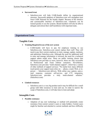 Systems Proposal ►System Alternatives ►Salesforce.com
Page 27 of 118
• Increased trust
o Salesforce.com will help CAIR-Seattle define its organizational
structure. Successful adoption of Salesforce.com will strengthen trust
from CAIR National for the Seattle chapter. Because of the intuitive
and customizable interface of Salesforce.com, volunteers can be
trained quickly to use the systems. Board members will also be able to
delegate and entrust their staff member(s) with important tasks.
Organizational Costs
Tangible Costs
• Training Required in use of the new system
o CAIR-Seattle will have to pay for employee training to use
Salesforce.com. Salesforce.com cannot replace their staff. They still
need to pay their current employee to train, manage, update, maintain,
and administer Salesforce.com. Although the need for additional staff
to enter and manage information is lowered, the need for a technical
support admin might arise. There are public training classes that
Salesforce.com provides to users, however, those are only accessible
to Professional and Team Edition customers. Nevertheless,
Salesforce.com provides “multi-channel support”, which has a variety
of other methods of support services: “No matter how many different
touch points your support team relies on — phone, e-mail, Web, or in-
person — Salesforce.com delivers. With online case capture, auto-e-
mail response, customer self-service, and CTI integration,
Salesforce.com provides a truly multi-channel solution.”
(Salesforce.com)
• Limited resources
o Salesforce.com is a very big product and it may be difficult for a small
group with little resources to train and use. In order to narrow the
scope of Salesforce.com, it will take time to train and adopt.
Intangible Costs
• Possible resistance
o Adoption of any new technology or method will potentially create
resistance from current system’s users or stake holders. Current users
might be familiar and attached to current methods and have difficulty
 