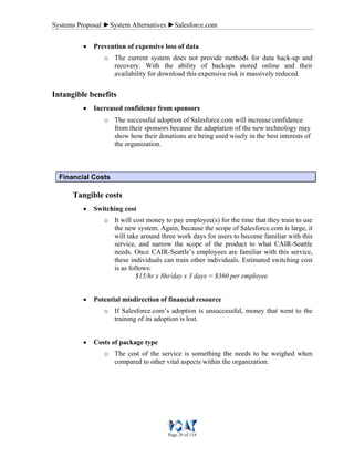 Systems Proposal ►System Alternatives ►Salesforce.com
Page 29 of 118
• Prevention of expensive loss of data
o The current system does not provide methods for data back-up and
recovery. With the ability of backups stored online and their
availability for download this expensive risk is massively reduced.
Intangible benefits
• Increased confidence from sponsors
o The successful adoption of Salesforce.com will increase confidence
from their sponsors because the adaptation of the new technology may
show how their donations are being used wisely in the best interests of
the organization.
Financial Costs
Tangible costs
• Switching cost
o It will cost money to pay employee(s) for the time that they train to use
the new system. Again, because the scope of Salesforce.com is large, it
will take around three work days for users to become familiar with this
service, and narrow the scope of the product to what CAIR-Seattle
needs. Once CAIR-Seattle’s employees are familiar with this service,
these individuals can train other individuals. Estimated switching cost
is as follows:
$15/hr x 8hr/day x 3 days = $360 per employee
• Potential misdirection of financial resource
o If Salesforce.com’s adoption is unsuccessful, money that went to the
training of its adoption is lost.
• Costs of package type
o The cost of the service is something the needs to be weighed when
compared to other vital aspects within the organization.
 