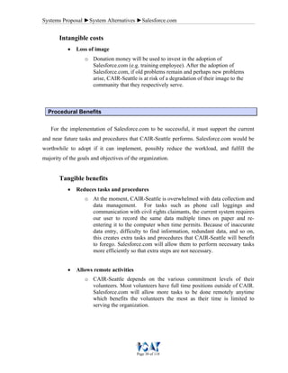 Systems Proposal ►System Alternatives ►Salesforce.com
Page 30 of 118
Intangible costs
• Loss of image
o Donation money will be used to invest in the adoption of
Salesforce.com (e.g. training employee). After the adoption of
Salesforce.com, if old problems remain and perhaps new problems
arise, CAIR-Seattle is at risk of a degradation of their image to the
community that they respectively serve.
Procedural Benefits
For the implementation of Salesforce.com to be successful, it must support the current
and near future tasks and procedures that CAIR-Seattle performs. Salesforce.com would be
worthwhile to adopt if it can implement, possibly reduce the workload, and fulfill the
majority of the goals and objectives of the organization.
Tangible benefits
• Reduces tasks and procedures
o At the moment, CAIR-Seattle is overwhelmed with data collection and
data management. For tasks such as phone call loggings and
communication with civil rights claimants, the current system requires
our user to record the same data multiple times on paper and re-
entering it to the computer when time permits. Because of inaccurate
data entry, difficulty to find information, redundant data, and so on,
this creates extra tasks and procedures that CAIR-Seattle will benefit
to forego. Salesforce.com will allow them to perform necessary tasks
more efficiently so that extra steps are not necessary.
• Allows remote activities
o CAIR-Seattle depends on the various commitment levels of their
volunteers. Most volunteers have full time positions outside of CAIR.
Salesforce.com will allow more tasks to be done remotely anytime
which benefits the volunteers the most as their time is limited to
serving the organization.
 