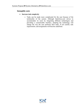 Systems Proposal ►System Alternatives ►Salesforce.com
Page 33 of 118
Intangible costs
• Increase task complexity
o Tasks can be made more complicated for the user because of the
technicality of the system. Although Salesforce.com strives to
accommodate its users by integrating different technologies and
providing a customizable interface, adopting the technology will
change the way the user performs their tasks. If not careful, task
requirements, and assignments will become undefined.
 