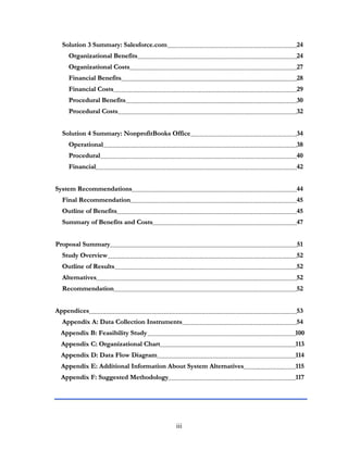 iii
SSoolluuttiioonn 33 SSuummmmaarryy:: SSaalleessffoorrccee..ccoomm 2244
OOrrggaanniizzaattiioonnaall BBeenneeffiittss 2244
OOrrggaanniizzaattiioonnaall CCoossttss 2277
FFiinnaanncciiaall BBeenneeffiittss 2288
FFiinnaanncciiaall CCoossttss 2299
PPrroocceedduurraall BBeenneeffiittss 3300
PPrroocceedduurraall CCoossttss 3322
SSoolluuttiioonn 44 SSuummmmaarryy:: NNoonnpprrooffiittBBooookkss OOffffiiccee 3344
OOppeerraattiioonnaall 3388
PPrroocceedduurraall 4400
FFiinnaanncciiaall 4422
SSyysstteemm RReeccoommmmeennddaattiioonnss 4444
FFiinnaall RReeccoommmmeennddaattiioonn 4455
OOuuttlliinnee ooff BBeenneeffiittss 4455
SSuummmmaarryy ooff BBeenneeffiittss aanndd CCoossttss 4477
PPrrooppoossaall SSuummmmaarryy 5511
SSttuuddyy OOvveerrvviieeww 5522
OOuuttlliinnee ooff RReessuullttss 5522
AAlltteerrnnaattiivveess 5522
RReeccoommmmeennddaattiioonn 5522
AAppppeennddiicceess 5533
AAppppeennddiixx AA:: DDaattaa CCoolllleeccttiioonn IInnssttrruummeennttss 5544
AAppppeennddiixx BB:: FFeeaassiibbiilliittyy SSttuuddyy 110000
AAppppeennddiixx CC:: OOrrggaanniizzaattiioonnaall CChhaarrtt 111133
AAppppeennddiixx DD:: DDaattaa FFllooww DDiiaaggrraamm 111144
AAppppeennddiixx EE:: AAddddiittiioonnaall IInnffoorrmmaattiioonn AAbboouutt SSyysstteemm AAlltteerrnnaattiivveess 111155
AAppppeennddiixx FF:: SSuuggggeesstteedd MMeetthhooddoollooggyy 111177
 