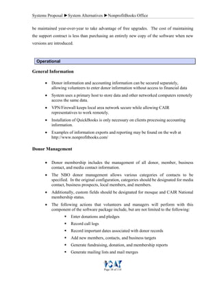 Systems Proposal ►System Alternatives ►NonprofitBooks Office
Page 38 of 118
be maintained year-over-year to take advantage of free upgrades. The cost of maintaining
the support contract is less than purchasing an entirely new copy of the software when new
versions are introduced.
Operational
General Information
• Donor information and accounting information can be secured separately,
allowing volunteers to enter donor information without access to financial data
• System uses a primary host to store data and other networked computers remotely
access the same data.
• VPN/Firewall keeps local area network secure while allowing CAIR
representatives to work remotely.
• Installation of QuickBooks is only necessary on clients processing accounting
information.
• Examples of information exports and reporting may be found on the web at
http://www.nonprofitbooks.com/
Donor Management
• Donor membership includes the management of all donor, member, business
contact, and media contact information.
• The NBO donor management allows various categories of contacts to be
specified. In the original configuration, categories should be designated for media
contact, business prospects, local members, and members.
• Additionally, custom fields should be designated for mosque and CAIR National
membership status.
• The following actions that volunteers and managers will perform with this
component of the software package include, but are not limited to the following:
Enter donations and pledges
Record call logs
Record important dates associated with donor records
Add new members, contacts, and business targets
Generate fundraising, donation, and membership reports
Generate mailing lists and mail merges
 