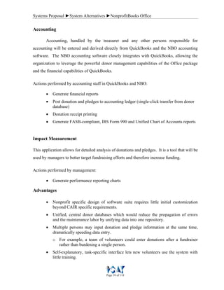 Systems Proposal ►System Alternatives ►NonprofitBooks Office
Page 39 of 118
Accounting
Accounting, handled by the treasurer and any other persons responsible for
accounting will be entered and derived directly from QuickBooks and the NBO accounting
software. The NBO accounting software closely integrates with QuickBooks, allowing the
organization to leverage the powerful donor management capabilities of the Office package
and the financial capabilities of QuickBooks.
Actions performed by accounting staff in QuickBooks and NBO:
• Generate financial reports
• Post donation and pledges to accounting ledger (single-click transfer from donor
database)
• Donation receipt printing
• Generate FASB-compliant, IRS Form 990 and Unified Chart of Accounts reports
Impact Measurement
This application allows for detailed analysis of donations and pledges. It is a tool that will be
used by managers to better target fundraising efforts and therefore increase funding.
Actions performed by management:
• Generate performance reporting charts
Advantages
• Nonprofit specific design of software suite requires little initial customization
beyond CAIR specific requirements.
• Unified, central donor databases which would reduce the propagation of errors
and the maintenance labor by unifying data into one repository.
• Multiple persons may input donation and pledge information at the same time,
dramatically speeding data entry.
o For example, a team of volunteers could enter donations after a fundraiser
rather than burdening a single person.
• Self-explanatory, task-specific interface lets new volunteers use the system with
little training.
 