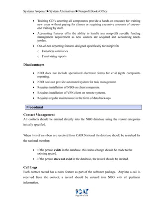 Systems Proposal ►System Alternatives ►NonprofitBooks Office
Page 40 of 118
• Training CD’s covering all components provide a hands-on resource for training
new users without paying for classes or requiring excessive amounts of one-on-
one training by staff.
• Accounting features offer the ability to handle any nonprofit specific funding
management requirement as new sources are acquired and accounting needs
evolve.
• Out-of-box reporting features designed specifically for nonprofits
o Donation summaries
o Fundraising reports
Disadvantages
• NBO does not include specialized electronic forms for civil rights complaints
reporting.
• NBO does not provide automated system for task management.
• Requires installation of NBO on client computers.
• Requires installation of VPN client on remote systems.
• Requires regular maintenance in the form of data back-ups.
Procedural
Contact Management
All contacts should be entered directly into the NBO database using the record categories
initially specified.
When lists of members are received from CAIR National the database should be searched for
the national member:
• If the person exists in the database, this status change should be made to the
existing record.
• If the person does not exist in the database, the record should be created.
Call Logs
Each contact record has a notes feature as part of the software package. Anytime a call is
received from the contact, a record should be entered into NBO with all pertinent
information.
 