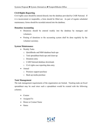 Systems Proposal ►System Alternatives ►NonprofitBooks Office
Page 41 of 118
Civil Rights Reporting
Civil rights cases should be entered directly into the database provided by CAIR National. If
it is inconvenient or inoperable, a form should be filled out. As part of regular scheduled
maintenance, forms should be recorded entered into the database.
Donation Accounting
• Donations should be entered weekly into the database by managers and
volunteers.
• Posting of donations to the accounting system shall be done regularly by the
volunteer secretary.
System Maintenance
• Weekly Tasks
o QuickBooks and NBO database back-ups
o Task spreadsheet back-ups and clean-up
o Donation entry
o CAIR National database downloads
o Civil rights case reporting data entry
• Annual
o Premiere support purchase
o Back-up media purchase
Task Management
The task management requirements of the organization are limited. Tracking tasks an Excel
spreadsheet may be used since such a spreadsheet would be created with the following
columns:
• Creator
• Assigned To
• Donor or Contact Name
• Status
 