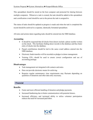Systems Proposal ►System Alternatives ►NonprofitBooks Office
Page 42 of 118
This spreadsheet should be stored on the host computer and protected for sharing between
multiple computers. Whenever a task is created, the task should be added to this spreadsheet
and a notification e-mail should be sent to the person the task is assigned to.
The status of tasks should be updated as progress is made and when the task is completed the
record should be archived in a separate, identically formatted spreadsheet.
All notes and actions taken regarding tasks should be entered into the NBO database.
Accounting
• It should be requested that all checks from donors include a phone number written
on the check. This facilitates finding donor records in the database and thus faster
entry of checks into the database.
• Paypal contributions should be tied to the same e-mail address entered into the
NBO database.
• Electronic funds transfers will be recorded as pledges in donor management.
• Training CD’s should be used to ensure correct configuration and use of
accounting package.
Disadvantages
• Task management not integrated with contacts and notes.
• Does not provide electronic means for archiving
• Requires regular maintenance; time requirements may fluctuate depending on
quantities of donations and other data entry necessary.
Financial
Benefits
• Faster and more efficient handling of donation and pledge payments.
• Increased fundraising due to better communication with potential donors.
• Increased efficiency and increased ability to utilize volunteer participation
reduces the need for increased paid labor.
 