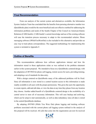 Systems Proposal ►System Recommendation
Page 45 of 118
FFiinnaall RReeccoommmmeennddaattiioonn
From our analysis of the current system and alternatives available, the Information
System Analysis Team has concluded that the benefits from pursuing alternative number two
(QuickBooks plan) would be the most beneficial and cost effective method for addressing the
information problems and needs of the Seattle Chapter of the Council on American-Islamic
Relations (CAIR-Seattle). CAIR-Seattle’s current knowledge and use of the existing software
will ease the transition process necessary to adapt to this recommended solution. Phone
messaging software (iWhileYouWereOut) is also included in this alternative and provides an
easy way to track phone correspondence. The suggested methodology for implementing this
system is included in Appendix F.
OOuuttlliinnee ooff BBeenneeffiittss
This recommendation addresses how software applications interact and how the
information stored in those applications relate as was outlined in the problem statement
earlier in this system proposal. We intended to focus on a QuickBooks centered design, with
the adaptation of iWYWO for phone call logging, remote access for users, providing training,
and adopting a set of standards for data entry.
With a design centered on QuickBooks many of the addressed problems will be fixed.
Since all information is now stored in a central location access to this information is made
readily available to all users with the proper permissions. This gives the users the opportunity
to create reports, add and edit data, or view the data at any time they please from any location
they choose. Another added benefit of a QuickBooks centered design is the availability of a
central server to store all of necessary information. This will ease backup and archiving,
which can be setup to start automatically, as well as data redundancy since all data is stored
in the central QuickBooks database.
By adopting iWYWO (While You Were Out) phone logging and tracking software
problems associated with the current phone call logging system outlined in the analysis of
this proposal will be resolved. All calls that come into the organization can now be received
 