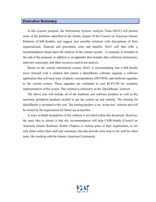 Page 1 of 118
EExxeeccuuttiivvee SSuummmmaarryy
In this systems proposal, the Information Systems Analysis Team (ISAT) will present
some of the problems identified at the Seattle chapter of the Council on American Islamic
Relations (CAIR-Seattle), and suggest four possible solutions with descriptions of their
organizational, financial and procedural costs and benefits. ISAT will then offer a
recommendation based upon the analysis of the current system. A summary is included at
the end of the proposal, in addition to an appendix that includes data collection instruments,
interview transcripts, and other resources used in our analysis.
Based on the current information system, ISAT is recommending that CAIR-Seattle
move forward with a solution that entails a QuickBooks software upgrade, a software
application that will keep track of phone correspondence (iWYWO), and hardware upgrades
to the current system. These upgrades are estimated to cost $3,473.96 for complete
implementation of the system. This solution is referred to as the ‘QuickBooks’ solution.
The above cost will include all of the hardware and software products as well as the
necessary peripheral products needed to get the system up and running. The training for
QuickBooks is included in this cost. The training product is an ‘in-the-box’ solution and will
be owned by the organization for future use at anytime.
A more in-depth breakdown of this solution is provided within this document. However,
the main idea to extract is that this recommendation will help CAIR-Seattle (Council on
American Islamic Relations Seattle Chapter) in various areas of their organization, to not
only better utilize their staff and volunteers, but also provide more time to the staff for other
tasks, like working with the Islamic-American Community.
 