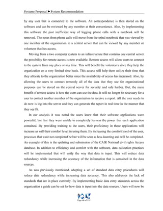 Systems Proposal ►System Recommendation
Page 46 of 118
by any user that is connected to the software. All correspondence is then stored on the
software and can be reviewed by any member at their convenience. Also, by implementing
this software the past inefficient way of logging phone calls with a notebook will be
removed. The notes from phone calls will move from the spiral notebook that was viewed by
one member of the organization to a central server that can be viewed by any member or
volunteer that has access.
Moving from a two computer system to an infrastructure that contains one central server
the possibility for remote access is now available. Remote access will allow users to connect
to the system from any place at any time. This will benefit the volunteers since they help the
organization on a very limited time basis. This access will help them utilize their time that
they allocate to the organization better since the availability of access has increased. Also, by
allowing the users to connect remotely all of the data that they use for organizational
purposes can be stored on the central server for security and safe harbor. But, the main
benefit of remote access is how the users can use the data. It will no longer be necessary for a
user to contact another member of the organization to receive a report. All the user needs to
do now is log into the server and they can generate the report in real time in the manner that
they see fit.
In our analysis it was noted the users knew that their software applications were
powerful, but that they were unable to completely harness the power that each application
contained. By providing training to the users, their proficiency in these applications will
increase as will their comfort level in using them. By increasing the comfort level of the user,
processes that were not completed before will be seen as less daunting and will be completed.
An example of this is the updating and submission of the CAIR National civil rights Access
database. In addition to efficiency and comfort with the software, data collection practices
will be implemented that will unify the way that data is input. This will reduce data
redundancy while increasing the accuracy of the information that is contained in the data
sources.
As was previously mentioned, adopting a set of standard data entry procedures will
reduce data redundancy while increasing data accuracy. This also addresses the lack of
standards that are in place currently. By implementing basic data entry standards across the
organization a guide can be set for how data is input into the data sources. Users will now be
 