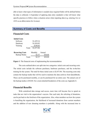 Systems Proposal ►System Recommendation
Page 47 of 118
able to know what types of information is needed since required fields will be defined before
the data is collected. A byproduct of applying data entry standards is that will know what
specific practices to follow when a situation arises when inputting data (e.g. entering Ave or
AVE as an abbreviation for Avenue).
SSuummmmaarryy ooff CCoossttss aanndd BBeenneeffiittss
Financial Costs
Software $1,439.16
Hardware $1,834.85
Training $199.85
Total: $3,473.86
Monthly Annual
Backup Media $2.57 $30.88
Total: $2.57 $30.88
Initial Costs
Recurring Costs
Figure 1: The financial costs of implementing the recommendation
The costs outlined above are split into two categories: initial costs and recurring costs.
The initial costs include the software purchases, hardware purchases, and the in-the-box
training for the system. The total for these initial costs is $3,473.86. The recurring costs only
contain the backup media that will be used to maintain the data archives from QuickBooks.
These can be purchased monthly, or can be purchased for an entire year. The annual cost of
the backup media is $30.88. For a more detailed breakdown of the costs see Appendix E.
Financial Benefits
With centralized data storage and access, more time will become free to spend on
tasks that are vital to the organization’s success. One such task, the soliciting of donations,
can be put back to the forefront of the organization. Also, when members see how the system
is benefiting the organization, the likelihood of increased donations from current members
and the addition of new donating members is probable. Along with the increased time to
 