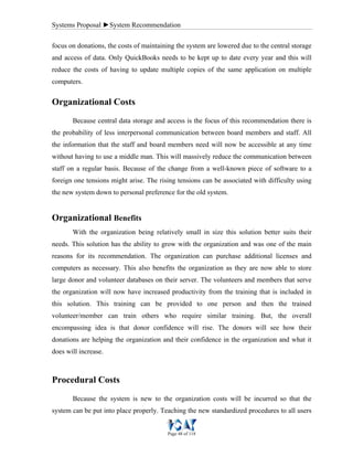 Systems Proposal ►System Recommendation
Page 48 of 118
focus on donations, the costs of maintaining the system are lowered due to the central storage
and access of data. Only QuickBooks needs to be kept up to date every year and this will
reduce the costs of having to update multiple copies of the same application on multiple
computers.
Organizational Costs
Because central data storage and access is the focus of this recommendation there is
the probability of less interpersonal communication between board members and staff. All
the information that the staff and board members need will now be accessible at any time
without having to use a middle man. This will massively reduce the communication between
staff on a regular basis. Because of the change from a well-known piece of software to a
foreign one tensions might arise. The rising tensions can be associated with difficulty using
the new system down to personal preference for the old system.
Organizational Benefits
With the organization being relatively small in size this solution better suits their
needs. This solution has the ability to grow with the organization and was one of the main
reasons for its recommendation. The organization can purchase additional licenses and
computers as necessary. This also benefits the organization as they are now able to store
large donor and volunteer databases on their server. The volunteers and members that serve
the organization will now have increased productivity from the training that is included in
this solution. This training can be provided to one person and then the trained
volunteer/member can train others who require similar training. But, the overall
encompassing idea is that donor confidence will rise. The donors will see how their
donations are helping the organization and their confidence in the organization and what it
does will increase.
Procedural Costs
Because the system is new to the organization costs will be incurred so that the
system can be put into place properly. Teaching the new standardized procedures to all users
 