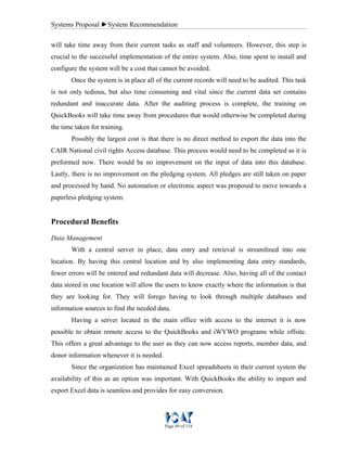 Systems Proposal ►System Recommendation
Page 49 of 118
will take time away from their current tasks as staff and volunteers. However, this step is
crucial to the successful implementation of the entire system. Also, time spent to install and
configure the system will be a cost that cannot be avoided.
Once the system is in place all of the current records will need to be audited. This task
is not only tedious, but also time consuming and vital since the current data set contains
redundant and inaccurate data. After the auditing process is complete, the training on
QuickBooks will take time away from procedures that would otherwise be completed during
the time taken for training.
Possibly the largest cost is that there is no direct method to export the data into the
CAIR National civil rights Access database. This process would need to be completed as it is
preformed now. There would be no improvement on the input of data into this database.
Lastly, there is no improvement on the pledging system. All pledges are still taken on paper
and processed by hand. No automation or electronic aspect was proposed to move towards a
paperless pledging system.
Procedural Benefits
Data Management
With a central server in place, data entry and retrieval is streamlined into one
location. By having this central location and by also implementing data entry standards,
fewer errors will be entered and redundant data will decrease. Also, having all of the contact
data stored in one location will allow the users to know exactly where the information is that
they are looking for. They will forego having to look through multiple databases and
information sources to find the needed data.
Having a server located in the main office with access to the internet it is now
possible to obtain remote access to the QuickBooks and iWYWO programs while offsite.
This offers a great advantage to the user as they can now access reports, member data, and
donor information whenever it is needed.
Since the organization has maintained Excel spreadsheets in their current system the
availability of this as an option was important. With QuickBooks the ability to import and
export Excel data is seamless and provides for easy conversion.
 