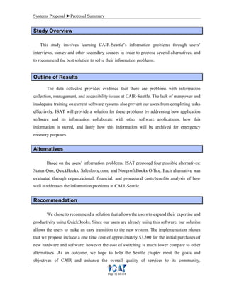 Systems Proposal ►Proposal Summary
Page 52 of 118
SSttuuddyy OOvveerrvviieeww
This study involves learning CAIR-Seattle’s information problems through users’
interviews, survey and other secondary sources in order to propose several alternatives, and
to recommend the best solution to solve their information problems.
OOuuttlliinnee ooff RReessuullttss
The data collected provides evidence that there are problems with information
collection, management, and accessibility issues at CAIR-Seattle. The lack of manpower and
inadequate training on current software systems also prevent our users from completing tasks
effectively. ISAT will provide a solution for these problems by addressing how application
software and its information collaborate with other software applications, how this
information is stored, and lastly how this information will be archived for emergency
recovery purposes.
AAlltteerrnnaattiivveess
Based on the users’ information problems, ISAT proposed four possible alternatives:
Status Quo, QuickBooks, Salesforce.com, and NonprofitBooks Office. Each alternative was
evaluated through organizational, financial, and procedural costs/benefits analysis of how
well it addresses the information problems at CAIR-Seattle.
RReeccoommmmeennddaattiioonn
We chose to recommend a solution that allows the users to expand their expertise and
productivity using QuickBooks. Since our users are already using this software, our solution
allows the users to make an easy transition to the new system. The implementation phases
that we propose include a one time cost of approximately $3,500 for the initial purchases of
new hardware and software; however the cost of switching is much lower compare to other
alternatives. As an outcome, we hope to help the Seattle chapter meet the goals and
objectives of CAIR and enhance the overall quality of services to its community.
 