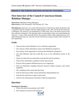 Systems Proposal ►Appendix A ►1st
Interview with Michaela Corning
Page 54 of 118
AAppppeennddiixx AA:: DDaattaa CCoolllleeccttiioonn IInnssttrruummeennttss aanndd IInntteerrvviieeww TTrraannssccrriippttiioonnss
First Interview of the Council of American-Islamic
Relations Manager
Interviewee: Michaela Corning (Manager)
Interviewers: Laila Almounaier, Tina Norman, D.T. Tran
Miscellaneous: Interview was record with permission of interviewee under the premise that
it would be used for academic and note taking purposes only. This will be the first interview
of Michaela. The interview was preformed in a coffee shop. This is the third revision of this
data collection instrument. The questions below are presented as they were asked during the
interview. A copy of the transcript follows the question outline. Open ended questions were
asked during this interview since this was the first person to person contact with a member of
this organization.
Goals
o Find out what exactly Michaela’s role is within the organization.
o Get a picture of their information system, from Michaela's perspective.
o Get a picture of the organization’s structure from Michaela’s perspective.
o Ask what Michaela what she would like to see as her information system in the
future.
o Figure out what tools are used and for each specific task she performs.
o Find out how information is gathered, stored, and accessed.
o Find out what symptoms Michaela perceives as cropping up.
o Find out information regarding financial resources, human resources, and current
equipment.
o Get a sampling of the current data they keep.
o Find out what some of their current information related problems are.
o Find out how much time is spent on daily tasks.
o Ask how she communicates with others within the organization.
Questions
Introductory Questions
1. What is the title of your position with CAIR?
2. How long have you been in this position?
 