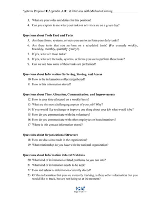 Systems Proposal ►Appendix A ►1st Interview with Michaela Corning
Page 55 of 118
3. What are your roles and duties for this position?
4. Can you explain to me what your tasks or activities are on a given day?
Questions about Tools Used and Tasks
5. Are there forms, systems, or tools you use to perform your daily tasks?
6. Are there tasks that you perform on a scheduled basis? (For example weekly,
biweekly, monthly, quarterly, yearly?)
7. If yes, what are those tasks?
8. If yes, what are the tools, systems, or forms you use to perform those tasks?
9. Can we see how some of these tasks are preformed?
Questions about Information Gathering, Storing, and Access
10. How is the information collected/gathered?
11. How is this information stored?
Questions about Time Allocation, Communication, and Improvements
12. How is your time allocated on a weekly basis?
13. What are the most challenging aspects of your job? Why?
14. If you would like to change or improve one thing about your job what would it be?
15. How do you communicate with the volunteers?
16. How do you communicate with other employees or board members?
17. Where is this contact information stored?
Questions about Organizational Structure
18. How are decisions made in the organization?
19. What relationship do you have with the national organization?
Questions about Information Related Problems
20. What kind of information-related problems do you run into?
21. What kind of information needs to be kept?
22. How and where is information currently stored?
23. Of this information that you are currently tracking, is there other information that you
would like to track, but are not doing so at the moment?
 