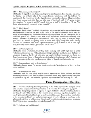 Systems Proposal ►Appendix A ►1st Interview with Michaela Corning
Page 57 of 118
ISAT: Who do you pass them off to?
Michaela: It depends if somebody is calling for a specific person. Like if people are calling
for Samia, I can probably take it. But because I’m so overwhelmed with the stuff that I’m
dealing with that I pass it on. It really depends on my workload too. I mean if I get something
that I can hammer out right then and take care of it, then I will. If it’s going to take
investigation, I’m going to see if it’s worth it for me to shelf it for awhile or I’ll say ‘You
know what, somebody else needs to take care of it’.
ISAT: Who’s Samia?
Michaela: Samia is our Vice Chair. I brought her up because she’s also our media chairman,
or chairwoman, whatever you want to say. A lot of the press releases that go out have her
name on them specifically. She has all of these legal experiences, and she’s also poise and an
articulate speaker. So I’d like to hand it off to her because I’d hate to say something, even
though I feel like I’m pretty good, you just never know. They say things to trick you, to get
you stuck. It’s almost like getting stuck is worse than saying things that aren’t entirely
accurate. So you know what Samia’s phone number is (xyz), or Samia is not in town right
now, here’s her e-mail address, please send her an e-mail
ISAT: Is she an employee?
Michaela: She’s a volunteer. Everything that’s working with CAIR right now is either
volunteers or members, and I’ll have them do little projects here and there, or on the board of
directors. So people that I work with daily are usually the board members; like Rami is a
board member and Samia is. I actually report directly to the chairman, who’s Ibrahim, and
sort of secondary to the other board members; it kind of depends on what’s going on.
ISAT: Do you delegate tasks to the volunteers?
Michaela: (Laugh) Yeah, I’m sure the board members do. We’re just sort of like… in these
weird positions.
ISAT: So do you run the show?
Michaela: Kind of, yeah, daily. But in term of approvals and things like that, the board
members get involve, like when it comes to milestone things, they approve things. But yeah,
if you want to say that I run the show, I guess so. Because I’m the one working 24/7…so...
Phone Correspondence Questions
ISAT: You said something about people calling in, for media responses for example, how is
that handled? Do you enter their information, or do you jot it down on a piece of paper?
Michaela: I’m jotting it down on a piece of paper. And that’s actually something that’s on
my list, of what I’ll have to do, is that I want to create a message log. Something that I can
easily go into; nothing that has to get up and running like Access database (they usually take
a few seconds) and that’s not really time appropriate if you’re talking to somebody on the
phone and ask them to hold on. And I don’t really want to transfer things to my computer.
But I’d like to have message logs to track phone calls of…
ISAT: Call time and stuff like that?
 