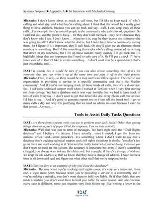 Systems Proposal ►Appendix A ►1st Interview with Michaela Corning
Page 58 of 118
Michaela: I don’t know about as much as call time, but I’d like to keep track of who’s
calling and what day, and what they’re calling about. I think that that would be a really good
thing to have archived, because you can go back and say…well, I can keep track of these
calls…For example there’re tons of people in the community who called to ask questions. So
I call and call, and the phone is busy… Or they don’t call me back…may be it’s because they
don’t know who I am. I don’t know… whatever it is, may be they expect that someone else
was going to call? I don’t know what the deal is, but I don’t have time to continually calling
them. So I figure if it’s important, they’ll call back. Or they’ll give me an alternate phone
numbers or something. But I’d like something that tracks who’s calling instead of me writing
that down in my notebook, but I fill up these suckers really quickly. I’ll go back and I’ll
highlight things that are important that I need to take care of it. Or I’ll put a check if I have
taken care of it. But I’d like to create something… I don’t want it to be a spreadsheet, that’s
just too archaic, and …
ISAT: It sounds like it would be nice if you can also create something that…if it’s for
someone else, you can write it up at the same time and pass it off to the right person.
Michaela: Yeah, exactly, so there would be a loop and I can follow up on it. The core of our
organization is providing a service to a specific community and that’s the Muslim
community. And if you’re not keeping track of those kinds of calls, then it’s a disservice.
So…I did some technical support stuff when I worked at TelCom when I very first starting
out from college. We had a database and it was very horrible, but we had to keep track of
tons of calls everyday…I don’t want to get that detail like doc every phone call, but at least
I’d like to see… And it’s good to generate reports too so I can tell the board well I get so
many calls a day and why I’m justifying that we need an admin assistant because I can’t be
that person...Anyway…
Tools to Assist Daily Tasks Questions
ISAT: Are there forms/system, tools you use to perform your daily tasks? Other than jotting
things down on a piece of paper (Wait for response, Can we take a look?)
Michaela: Well that was just in term of messages. We have right now the “Civil Rights
database” and I believe it’s Access. I have actually…since I started, I got this from our
national office…and…umm (chuckle)…it’s something where I don’t want to say that a
database that’s tracking technical support and civil rights violations is similar. You don’t just
go in there and start working at it. You need to really know what you’re doing. Because you
don’t want to mess up the system, the accuracy is important but even if there’s something
changed, you always want to keep the old record. For example, if there’s a change of address,
we keep the old address so that we know that they have a change of address. I have not have
time to sit down and read and figure out what other stuff that we’re supposed to do.
ISAT: Can you give us an example of why you’d use this database?
Michaela: Because when you’re tracking civil rights cases, it’s very very important, from
one, a legal stand point, because when you’re providing a service to a community and if
you’re making a mistake, you don’t want them to hold you liable. Or if they think that you
made a mistake you don’t want them to hold you liable for some reason. And also because
every case is different, some just requires very little follow up (like writing a letter to the
 