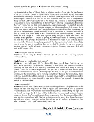 Systems Proposal ►Appendix A ►1st Interview with Michaela Corning
Page 59 of 118
employer to inform them of Islamic duties or religious practices. Some takes the involvement
of the ACLU, EEOC (which is a government employment/government agency that tracks
discrimination and things like that). When it involves some organization, then it becomes
more complex: who has to do this, and we have a deadline that we’d have to complete and
things like that. Or I would need to talk to this person, etc…There’re so many things to track
so a database is really important to us. If it’s the “rights” database, you can put in documents
that you’ve sent, you can link word documents, excel spreadsheets, you can link e-mails,
instead of having them in your Outlook, you can put it in the database. So it creates like a
really good way of tracking of what’s happening in the progress. From that, you can derive
reports so you can get an idea of how quickly you’re responding to cases and how quickly
they’re closing, how many opens...CAIR National now, our research directory (I forgot his
name but he’s always on TV) he puts together every two year a report that shows, for
example after September 11, national is getting 300/200 cases a month or something like that
and then they were getting a thousand cases of discrimination cases. It just shots up. So it’s
important to be able to tell those changes, not only for the organization, but also if somebody
want to apply for grant or something, they can say that ‘See this is why we need money to
hire this many civil rights advocates because we’re getting this many more cases So it will
have a trickle down effect.
ISAT: So are you using the database?
Michaela: I’m not using the database because I do not have the time. It’s busy work to
update databases.
ISAT: So how are you handling information?
Michaela: I am right now, all I’m doing...I’ll show you…I have Outlook…My e-
mail…These are the specific civil rights cases that I’ve worked on. Here are the ones that I’m
following up. And then I have little itsy bitsy ones, and that all I’m doing is creating
folders…These are like letters to prisoners…we get a lot of complaints from inmates (they
give accommodation to Jewish, Christian people but they do not give accommodation to
Muslims, so that’s something we’re working on right now because that’s something that’s
protecting under the law of this country). So these are letters that I’ve written to them. So I’m
organizing these on my e-mail Outlook by case and in folders. And eventually it needs to be
transfer to National office.
ISAT: Anything else?
Michaela: We also have a QuickBooks; it’s an accounting software. And just because of the
amount of time that thing takes to load, to update and understand, I have a volunteer
accountant doing that, but eventually we’ll hire somebody to do. I’m not doing that right now
but there’ll be things that I do that will be tied to that. For example, I sent out donation
receipts to donors. That’s something that should be generated from that database. I just didn’t
have anytime to coordinate with Bilal, so he just generated a report from that software and
we mail them all out. I personally mailed them all out and it’s probably so inaccurate…but
what can we do… (chuckle) It’s a man power issue...so...
Regularly Scheduled Tasks Questions
 