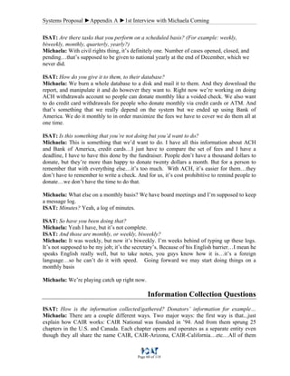 Systems Proposal ►Appendix A ►1st Interview with Michaela Corning
Page 60 of 118
ISAT: Are there tasks that you perform on a scheduled basis? (For example: weekly,
biweekly, monthly, quarterly, yearly?)
Michaela: With civil rights thing, it’s definitely one. Number of cases opened, closed, and
pending…that’s supposed to be given to national yearly at the end of December, which we
never did.
ISAT: How do you give it to them, to their database?
Michaela: We burn a whole database to a disk and mail it to them. And they download the
report, and manipulate it and do however they want to. Right now we’re working on doing
ACH withdrawals account so people can donate monthly like a voided check. We also want
to do credit card withdrawals for people who donate monthly via credit cards or ATM. And
that’s something that we really depend on the system but we ended up using Bank of
America. We do it monthly to in order maximize the fees we have to cover we do them all at
one time.
ISAT: Is this something that you’re not doing but you’d want to do?
Michaela: This is something that we’d want to do. I have all this information about ACH
and Bank of America, credit cards…I just have to compare the set of fees and I have a
deadline, I have to have this done by the fundraiser. People don’t have a thousand dollars to
donate, but they’re more than happy to donate twenty dollars a month. But for a person to
remember that with everything else…it’s too much. With ACH, it’s easier for them…they
don’t have to remember to write a check. And for us, it’s cost prohibitive to remind people to
donate…we don’t have the time to do that.
Michaela: What else on a monthly basis? We have board meetings and I’m supposed to keep
a message log.
ISAT: Minutes? Yeah, a log of minutes.
ISAT: So have you been doing that?
Michaela: Yeah I have, but it’s not complete.
ISAT: And those are monthly, or weekly, biweekly?
Michaela: It was weekly, but now it’s biweekly. I’m weeks behind of typing up these logs.
It’s not supposed to be my job; it’s the secretary’s. Because of his English barrier…I mean he
speaks English really well, but to take notes, you guys know how it is…it’s a foreign
language…so he can’t do it with speed. Going forward we may start doing things on a
monthly basis
Michaela: We’re playing catch up right now.
Information Collection Questions
ISAT: How is the information collected/gathered? Donators’ information for example…
Michaela: There are a couple different ways. Two major ways: the first way is that...just
explain how CAIR works: CAIR National was founded in ’94. And from them sprung 25
chapters in the U.S. and Canada. Each chapter opens and operates as a separate entity even
though they all share the name CAIR, CAIR-Arizona, CAIR-California…etc…All of them
 