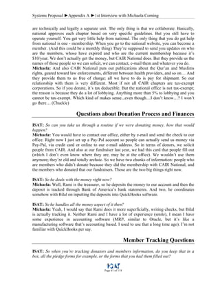 Systems Proposal ►Appendix A ►1st Interview with Michaela Corning
Page 61 of 118
are technically and legally a separate unit. The only thing is that we collaborate. Basically,
national approves each chapter based on very specific guidelines. But you still have to
operate yourself. You get very little help from national. The only thing that you do get help
from national is one - membership. When you go to the national website, you can become a
member. (And this could be a monthly thing) They’re supposed to send you updates on who
are the members, whose have expired and who are the current membership because it’s
$10/year. We don’t actually get the money, but CAIR National does. But they provide us the
names of those people so we can solicit, we can contact, e-mail them and whatever you do.
Michaela: And also CAIR National puts out publications about the Qur’an and Muslims
rights, geared toward law enforcements, different between health providers, and so on… And
they provide them to us free of charge; all we have to do is pay for shipment. So our
relationship with them is very different. Most if not all CAIR chapters are tax-exempt
corporations. So if you donate, it’s tax deductible. But the national office is not tax-exempt;
the reason is because they do a lot of lobbying. Anything more than 5% to lobbying and you
cannot be tax-exempt. Which kind of makes sense...even though…I don’t know…? I won’t
go there… (Chuckle)
Questions about Donation Process and Finances
ISAT: So can you take us through a routine if we were donating money, how that would
happen?
Michaela: You would have to contact our office, either by e-mail and send the check to our
office. Right now I just set up a Pay-Pal account so people can actually send us money via
Pay-Pal, via credit card or online to our e-mail address. So in terms of donors, we solicit
people from CAIR. And also at our fundraiser last year, we had this card that people fill out
(which I don’t even know where they are, may be at the office). We wouldn’t use them
anymore; they’re old and totally archaic. So we have two chunks of information: people who
are members who didn’t donate because they did the membership with CAIR National, and
the members who donated that our fundraisers. Those are the two big things right now.
ISAT: So he deals with the money right now?
Michaela: Well, Rami is the treasurer, so he deposits the money to our account and then the
deposit is tracked through Bank of America’s bank statements. And two, he coordinates
somehow with Bilal on inputting the deposits into QuickBooks software.
ISAT: So he handles all the money aspect of it then?
Michaela: Yeah, I would say that Rami does it more superficially, writing checks, but Bilal
is actually tracking it. Neither Rami and I have a lot of experience (smile), I mean I have
some experience in accounting software (MRP, similar to Oracle, but it’s like a
manufacturing software that’s accounting based. I used to use that a long time ago). I’m not
familiar with QuickBooks per say.
Member Tracking Questions
ISAT: So when you’re tracking donators and members information, do you keep that in a
box, all the pledge forms for example, or the forms that you had them filled out?
 